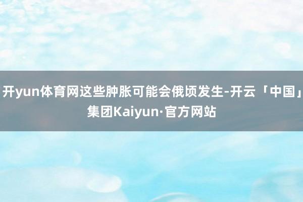 开yun体育网这些肿胀可能会俄顷发生-开云「中国」集团Kaiyun·官方网站