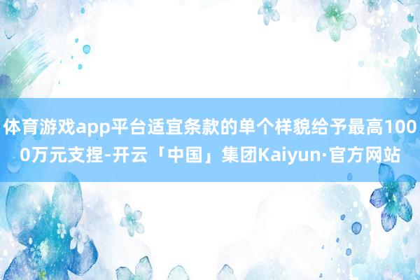 体育游戏app平台适宜条款的单个样貌给予最高1000万元支捏-开云「中国」集团Kaiyun·官方网站