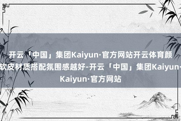 开云「中国」集团Kaiyun·官方网站开云体育颜料越深与软皮材质搭配氛围感越好-开云「中国」集团Kaiyun·官方网站