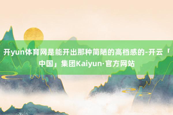 开yun体育网是能开出那种简陋的高档感的-开云「中国」集团Kaiyun·官方网站