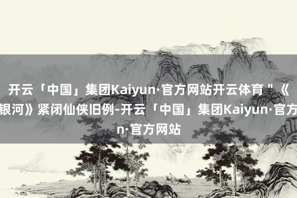 开云「中国」集团Kaiyun·官方网站开云体育＂《长夜银河》紧闭仙侠旧例-开云「中国」集团Kaiyun·官方网站