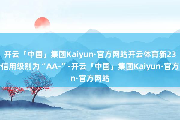 开云「中国」集团Kaiyun·官方网站开云体育新23转债信用级别为“AA-”-开云「中国」集团Kaiyun·官方网站