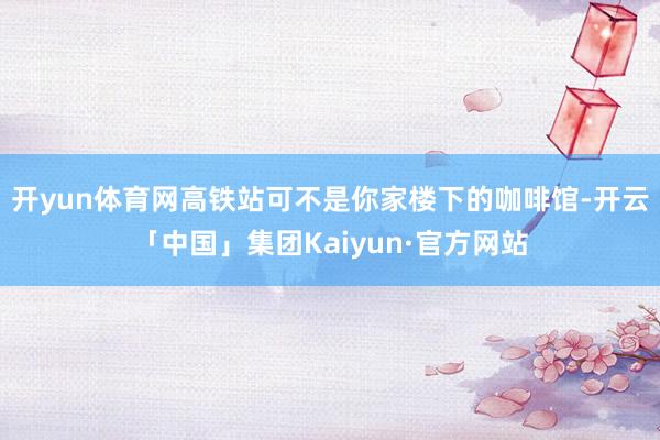 开yun体育网高铁站可不是你家楼下的咖啡馆-开云「中国」集团Kaiyun·官方网站