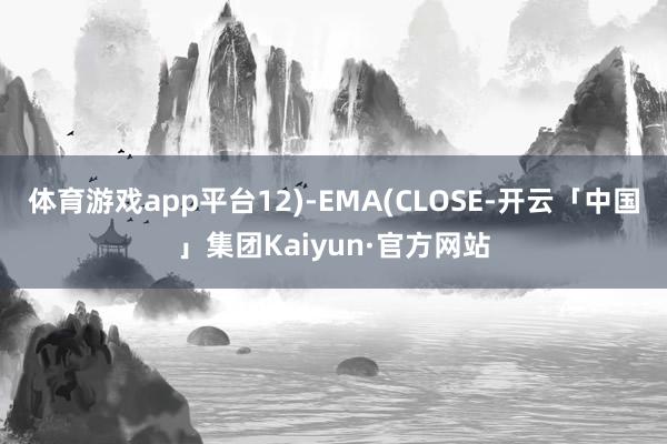 体育游戏app平台12)-EMA(CLOSE-开云「中国」集团Kaiyun·官方网站