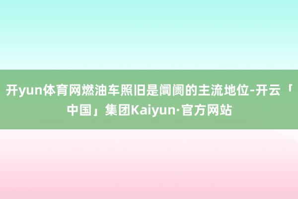 开yun体育网燃油车照旧是阛阓的主流地位-开云「中国」集团Kaiyun·官方网站