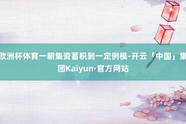 欧洲杯体育一朝集资蓄积到一定例模-开云「中国」集团Kaiyun·官方网站