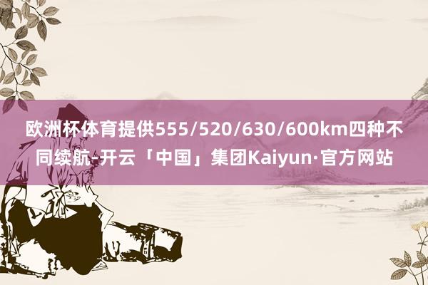 欧洲杯体育提供555/520/630/600km四种不同续航-开云「中国」集团Kaiyun·官方网站