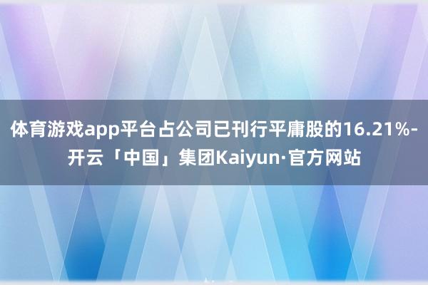 体育游戏app平台占公司已刊行平庸股的16.21%-开云「中国」集团Kaiyun·官方网站