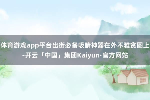 体育游戏app平台出街必备吸睛神器在外不雅贪图上-开云「中国」集团Kaiyun·官方网站