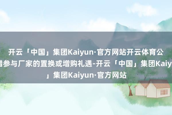 开云「中国」集团Kaiyun·官方网站开云体育公牌车辆也不错参与厂家的置换或增购礼遇-开云「中国」集团Kaiyun·官方网站