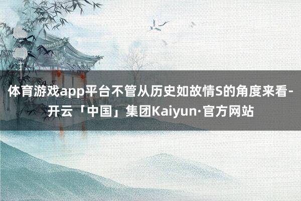 体育游戏app平台不管从历史如故情S的角度来看-开云「中国」集团Kaiyun·官方网站