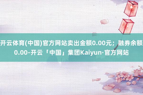 开云体育(中国)官方网站卖出金额0.00元；融券余额0.00-开云「中国」集团Kaiyun·官方网站