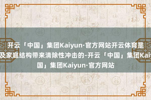 开云「中国」集团Kaiyun·官方网站开云体育是会对中国社会及家庭结构带来清除性冲击的-开云「中国」集团Kaiyun·官方网站