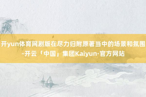 开yun体育网剧版在尽力归附原著当中的场景和氛围-开云「中国」集团Kaiyun·官方网站