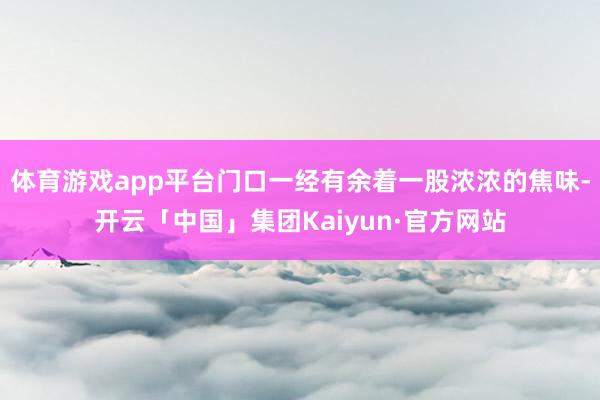 体育游戏app平台门口一经有余着一股浓浓的焦味-开云「中国」集团Kaiyun·官方网站