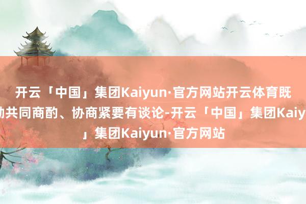 开云「中国」集团Kaiyun·官方网站开云体育既莫得其他鼓励共同商酌、协商紧要有谈论-开云「中国」集团Kaiyun·官方网站