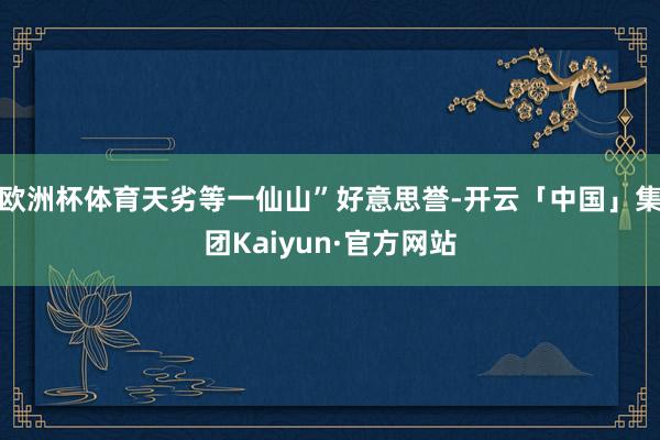 欧洲杯体育天劣等一仙山”好意思誉-开云「中国」集团Kaiyun·官方网站