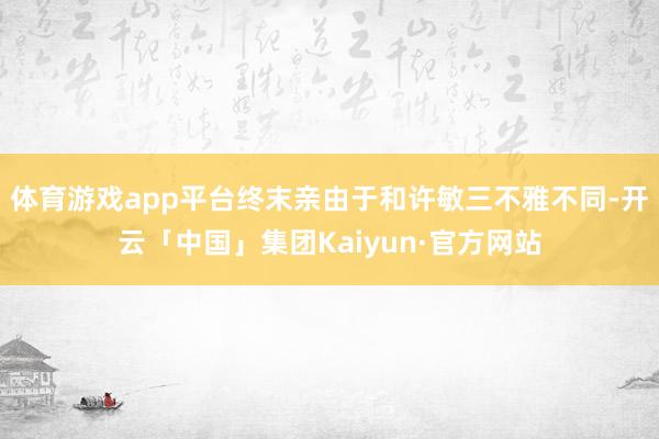 体育游戏app平台终末亲由于和许敏三不雅不同-开云「中国」集团Kaiyun·官方网站