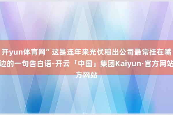 开yun体育网”这是连年来光伏租出公司最常挂在嘴边的一句告白语-开云「中国」集团Kaiyun·官方网站