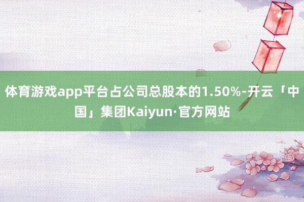 体育游戏app平台占公司总股本的1.50%-开云「中国」集团Kaiyun·官方网站