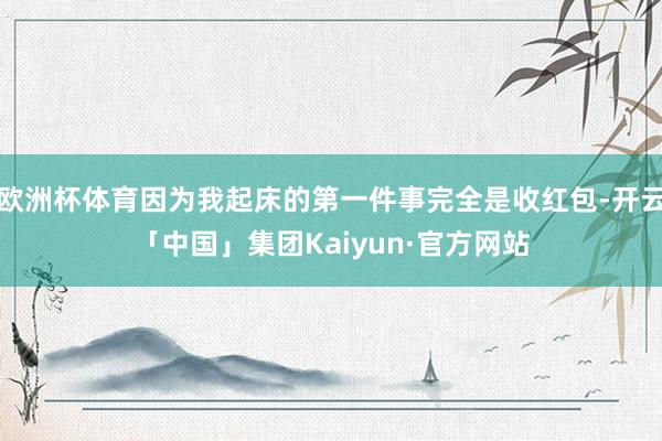 欧洲杯体育因为我起床的第一件事完全是收红包-开云「中国」集团Kaiyun·官方网站