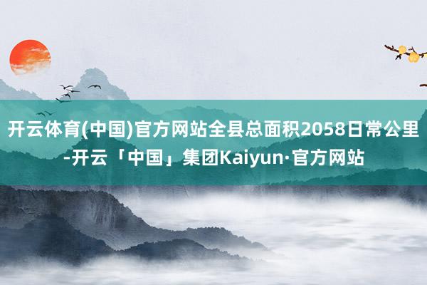 开云体育(中国)官方网站全县总面积2058日常公里-开云「中国」集团Kaiyun·官方网站