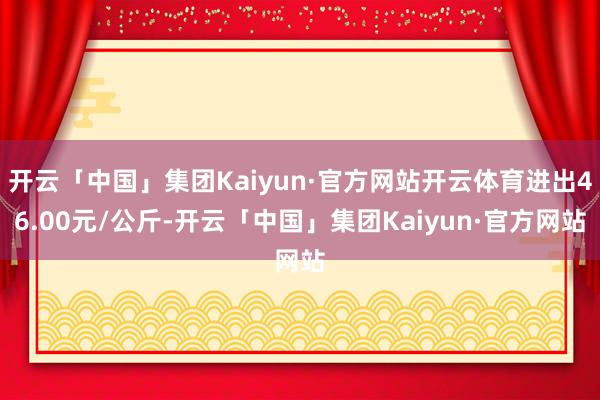 开云「中国」集团Kaiyun·官方网站开云体育进出46.00元/公斤-开云「中国」集团Kaiyun·官方网站