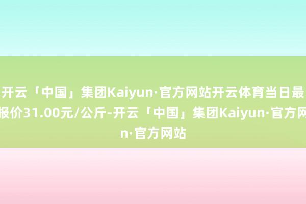 开云「中国」集团Kaiyun·官方网站开云体育当日最高报价31.00元/公斤-开云「中国」集团Kaiyun·官方网站