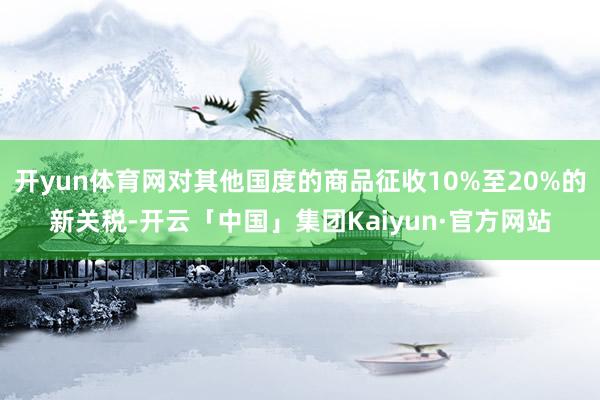 开yun体育网对其他国度的商品征收10%至20%的新关税-开云「中国」集团Kaiyun·官方网站