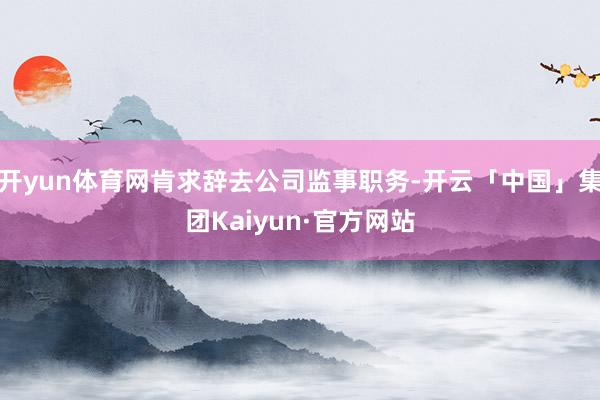 开yun体育网肯求辞去公司监事职务-开云「中国」集团Kaiyun·官方网站