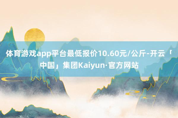 体育游戏app平台最低报价10.60元/公斤-开云「中国」集团Kaiyun·官方网站