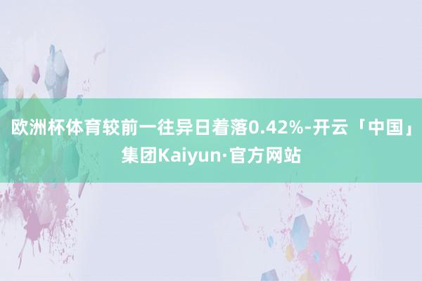 欧洲杯体育较前一往异日着落0.42%-开云「中国」集团Kaiyun·官方网站