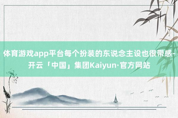 体育游戏app平台每个扮装的东说念主设也很带感-开云「中国」集团Kaiyun·官方网站