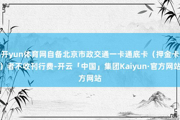 开yun体育网自备北京市政交通一卡通底卡（押金卡）者不收刊行费-开云「中国」集团Kaiyun·官方网站