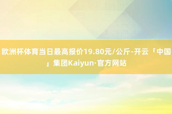 欧洲杯体育当日最高报价19.80元/公斤-开云「中国」集团Kaiyun·官方网站