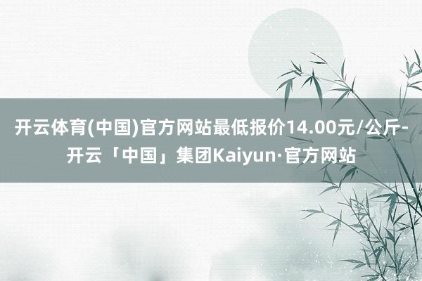 开云体育(中国)官方网站最低报价14.00元/公斤-开云「中国」集团Kaiyun·官方网站