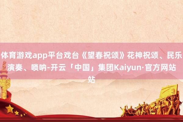 体育游戏app平台戏台《望春祝颂》花神祝颂、民乐演奏、唢呐-开云「中国」集团Kaiyun·官方网站