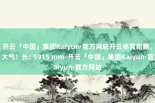 开云「中国」集团Kaiyun·官方网站开云体育粗略、低调、大气！长: 5915 mm-开云「中国」集团Kaiyun·官方网站