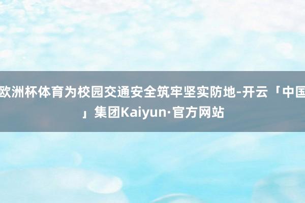 欧洲杯体育为校园交通安全筑牢坚实防地-开云「中国」集团Kaiyun·官方网站