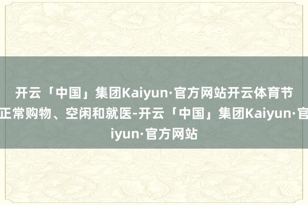 开云「中国」集团Kaiyun·官方网站开云体育节略住户正常购物、空闲和就医-开云「中国」集团Kaiyun·官方网站