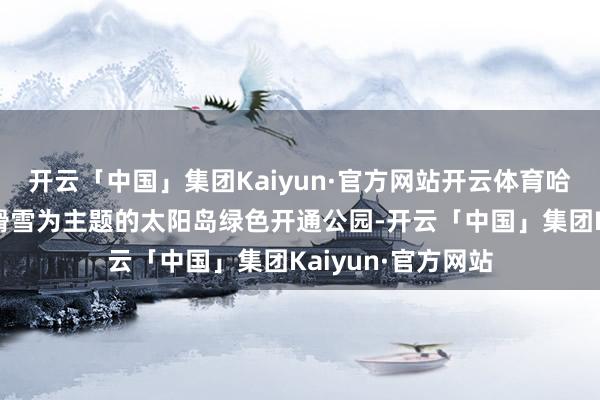 开云「中国」集团Kaiyun·官方网站开云体育哈市推出了以越野滑雪为主题的太阳岛绿色开通公园-开云「中国」集团Kaiyun·官方网站