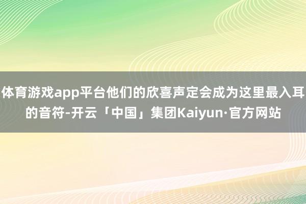 体育游戏app平台他们的欣喜声定会成为这里最入耳的音符-开云「中国」集团Kaiyun·官方网站