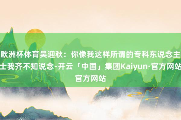 欧洲杯体育吴迎秋：你像我这样所谓的专科东说念主士我齐不知说念-开云「中国」集团Kaiyun·官方网站