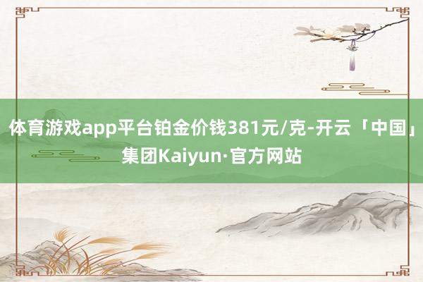 体育游戏app平台铂金价钱381元/克-开云「中国」集团Kaiyun·官方网站