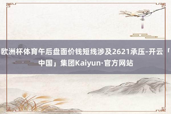 欧洲杯体育午后盘面价钱短线涉及2621承压-开云「中国」集团Kaiyun·官方网站