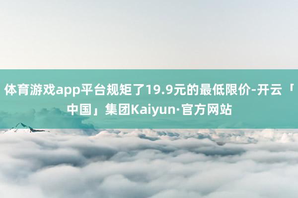 体育游戏app平台规矩了19.9元的最低限价-开云「中国」集团Kaiyun·官方网站