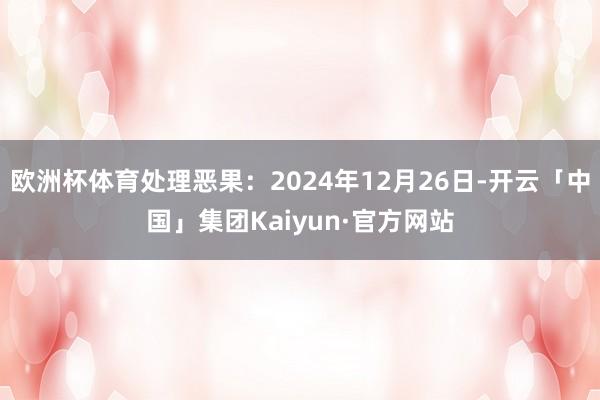 欧洲杯体育处理恶果：2024年12月26日-开云「中国」集团Kaiyun·官方网站