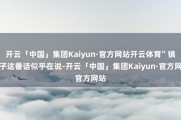 开云「中国」集团Kaiyun·官方网站开云体育”镇元子这番话似乎在说-开云「中国」集团Kaiyun·官方网站