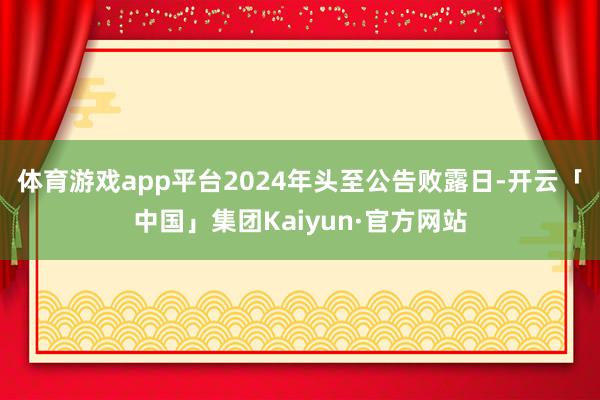 体育游戏app平台2024年头至公告败露日-开云「中国」集团Kaiyun·官方网站