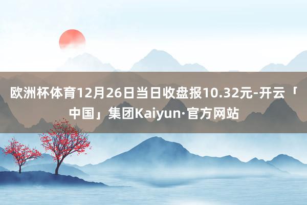 欧洲杯体育12月26日当日收盘报10.32元-开云「中国」集团Kaiyun·官方网站